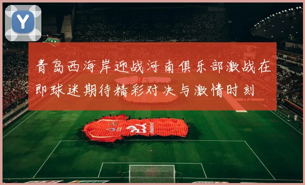 青岛西海岸迎战河南俱乐部激战在即球迷期待精彩对决与激情时刻