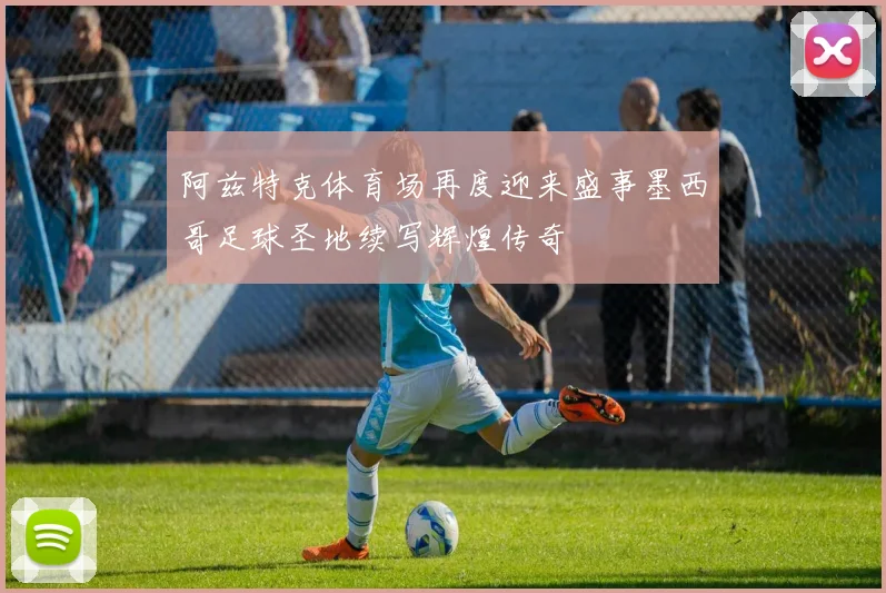 阿兹特克体育场再度迎来盛事墨西哥足球圣地续写辉煌传奇