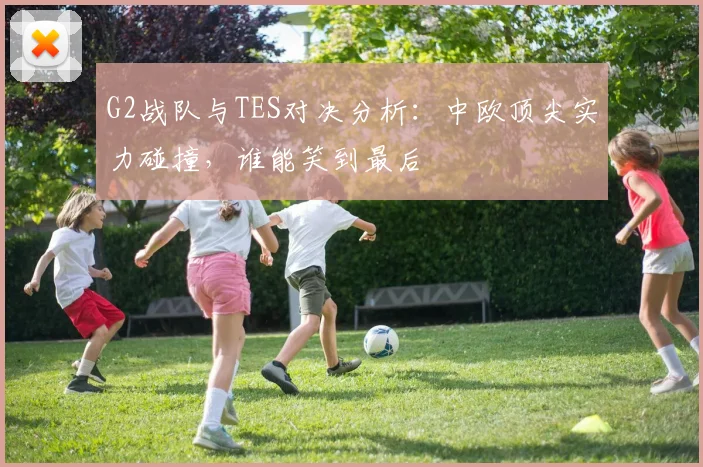 G2战队与TES对决分析：中欧顶尖实力碰撞，谁能笑到最后