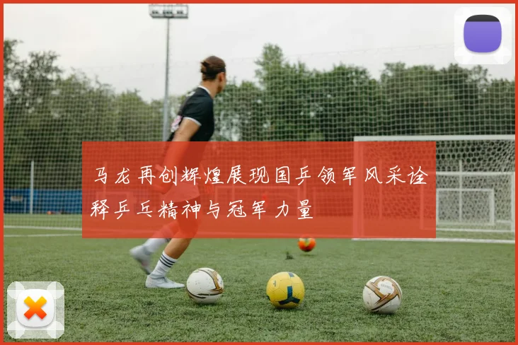 马龙再创辉煌展现国乒领军风采诠释乒乓精神与冠军力量