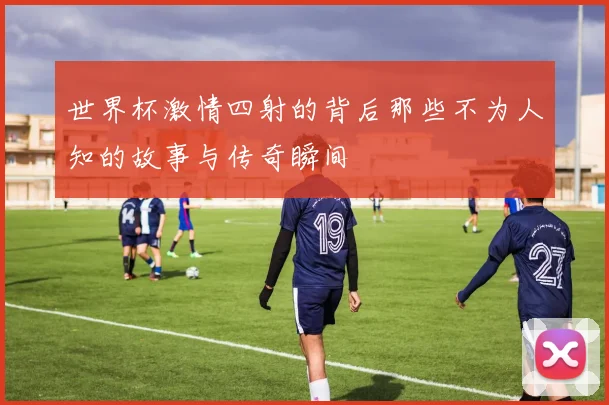 世界杯激情四射的背后那些不为人知的故事与传奇瞬间