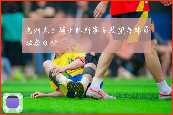 克利夫兰骑士队新赛季展望与球员动态分析