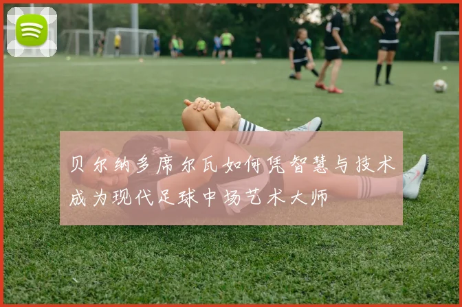 贝尔纳多席尔瓦如何凭智慧与技术成为现代足球中场艺术大师