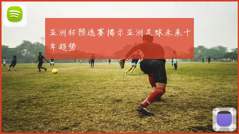 亚洲杯预选赛揭示亚洲足球未来十年趋势