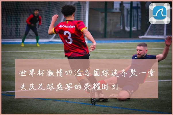 世界杯激情四溢各国球迷齐聚一堂共庆足球盛宴的荣耀时刻