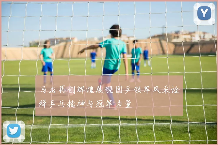 马龙再创辉煌展现国乒领军风采诠释乒乓精神与冠军力量