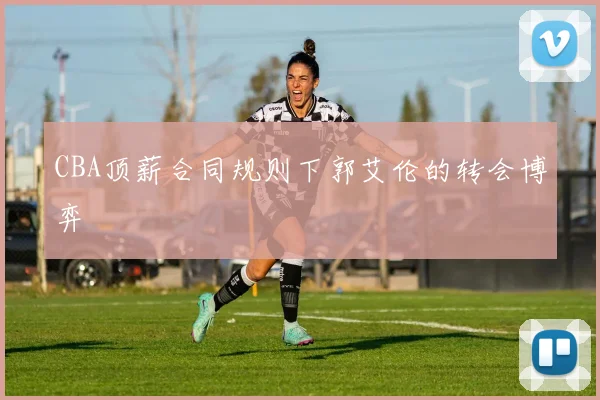 CBA顶薪合同规则下郭艾伦的转会博弈