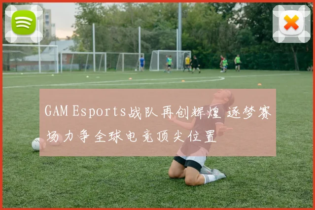 GAM Esports战队再创辉煌 逐梦赛场力争全球电竞顶尖位置